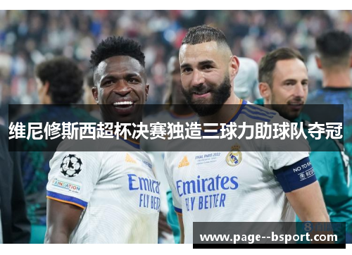 维尼修斯西超杯决赛独造三球力助球队夺冠 维尼修斯西超杯决赛独造三球力助球队夺冠